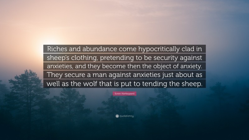 Soren Kierkegaard Quote: “Riches and abundance come hypocritically clad in sheep’s clothing, pretending to be security against anxieties, and they become then the object of anxiety. They secure a man against anxieties just about as well as the wolf that is put to tending the sheep.”