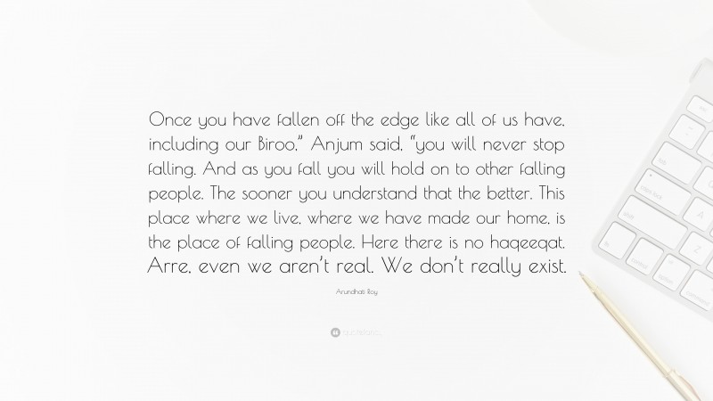 Arundhati Roy Quote: “Once you have fallen off the edge like all of us have, including our Biroo,” Anjum said, “you will never stop falling. And as you fall you will hold on to other falling people. The sooner you understand that the better. This place where we live, where we have made our home, is the place of falling people. Here there is no haqeeqat. Arre, even we aren’t real. We don’t really exist.”