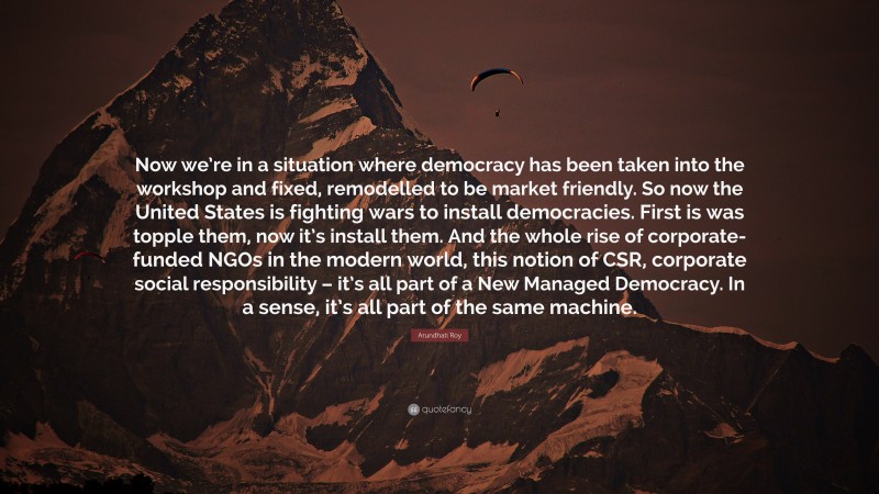 Arundhati Roy Quote: “Now we’re in a situation where democracy has been taken into the workshop and fixed, remodelled to be market friendly. So now the United States is fighting wars to install democracies. First is was topple them, now it’s install them. And the whole rise of corporate-funded NGOs in the modern world, this notion of CSR, corporate social responsibility – it’s all part of a New Managed Democracy. In a sense, it’s all part of the same machine.”