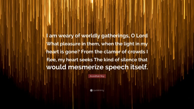 Arundhati Roy Quote: “I am weary of worldly gatherings, O Lord What pleasure in them, when the light in my heart is gone? From the clamor of crowds I flee, my heart seeks The kind of silence that would mesmerize speech itself.”