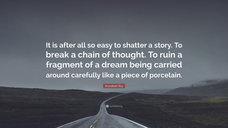 Arundhati Roy Quote: “It is after all so easy to shatter a story. To break a chain of thought. To ruin a fragment of a dream being carried around carefully like a piece of porcelain.”