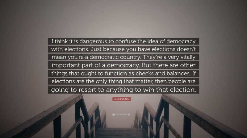 Arundhati Roy Quote: “I think it is dangerous to confuse the idea of democracy with elections. Just because you have elections doesn’t mean you’re a democratic country. They’re a very vitally important part of a democracy. But there are other things that ought to function as checks and balances. If elections are the only thing that matter, then people are going to resort to anything to win that election.”