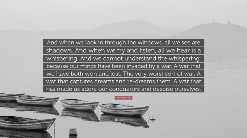 Arundhati Roy Quote: “And when we look in through the windows, all we see are shadows. And when we try and listen, all we hear is a whispering. And we cannot understand the whispering, because our minds have been invaded by a war. A war that we have both won and lost. The very worst sort of war. A war that captures dreams and re-dreams them. A war that has made us adore our conquerors and despise ourselves.”