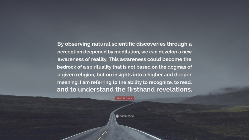 Albert Hofmann Quote: “By observing natural scientific discoveries through a perception deepened by meditation, we can develop a new awareness of reality. This awareness could become the bedrock of a spirituality that is not based on the dogmas of a given religion, but on insights into a higher and deeper meaning. I am referring to the ability to recognize, to read, and to understand the firsthand revelations.”
