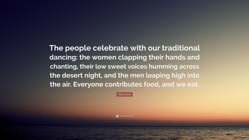 Waris Dirie Quote: “The people celebrate with our traditional dancing: the women clapping their hands and chanting, their low sweet voices humming across the desert night, and the men leaping high into the air. Everyone contributes food, and we eat.”