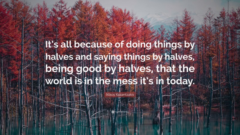 Nikos Kazantzakis Quote: “It’s all because of doing things by halves and saying things by halves, being good by halves, that the world is in the mess it’s in today.”