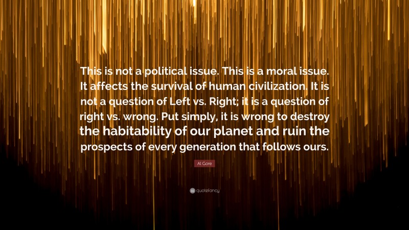 Al Gore Quote: “This is not a political issue. This is a moral issue. It affects the survival of human civilization. It is not a question of Left vs. Right; it is a question of right vs. wrong. Put simply, it is wrong to destroy the habitability of our planet and ruin the prospects of every generation that follows ours.”