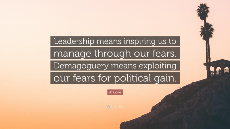Al Gore Quote: “Leadership means inspiring us to manage through our fears. Demagoguery means exploiting our fears for political gain.”
