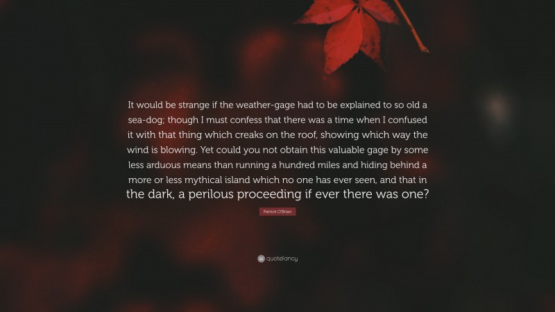 Patrick O'Brian Quote: “It would be strange if the weather-gage had to be explained to so old a sea-dog; though I must confess that there was a time when I confused it with that thing which creaks on the roof, showing which way the wind is blowing. Yet could you not obtain this valuable gage by some less arduous means than running a hundred miles and hiding behind a more or less mythical island which no one has ever seen, and that in the dark, a perilous proceeding if ever there was one?”