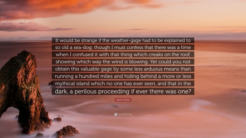 Patrick O'Brian Quote: “It would be strange if the weather-gage had to be explained to so old a sea-dog; though I must confess that there was a time when I confused it with that thing which creaks on the roof, showing which way the wind is blowing. Yet could you not obtain this valuable gage by some less arduous means than running a hundred miles and hiding behind a more or less mythical island which no one has ever seen, and that in the dark, a perilous proceeding if ever there was one?”