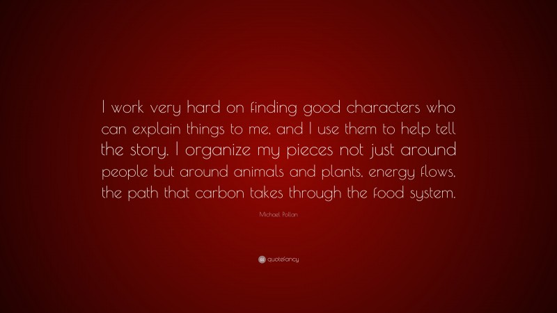 Michael Pollan Quote: “I work very hard on finding good characters who can explain things to me, and I use them to help tell the story. I organize my pieces not just around people but around animals and plants, energy flows, the path that carbon takes through the food system.”