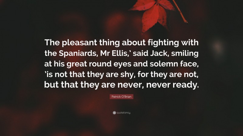 Patrick O'Brian Quote: “The pleasant thing about fighting with the Spaniards, Mr Ellis,’ said Jack, smiling at his great round eyes and solemn face, ’is not that they are shy, for they are not, but that they are never, never ready.”