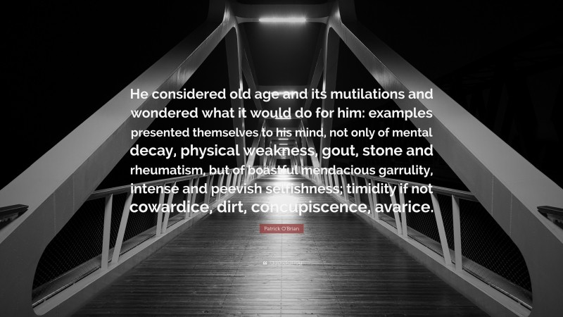 Patrick O'Brian Quote: “He considered old age and its mutilations and wondered what it would do for him: examples presented themselves to his mind, not only of mental decay, physical weakness, gout, stone and rheumatism, but of boastful mendacious garrulity, intense and peevish selfishness; timidity if not cowardice, dirt, concupiscence, avarice.”