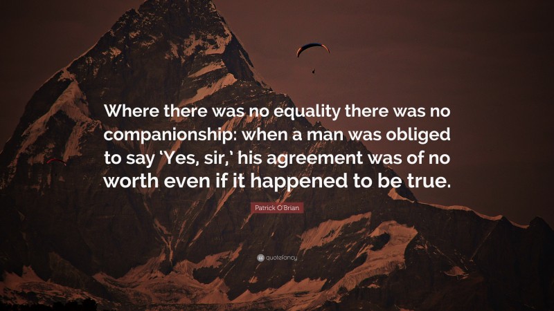 Patrick O'Brian Quote: “Where there was no equality there was no companionship: when a man was obliged to say ‘Yes, sir,’ his agreement was of no worth even if it happened to be true.”