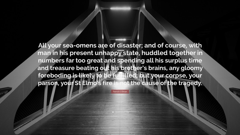 Patrick O'Brian Quote: “All your sea-omens are of disaster; and of course, with man in his present unhappy state, huddled together in numbers far too great and spending all his surplus time and treasure beating out his brother’s brains, any gloomy foreboding is likely to be fulfilled; but your corpse, your parson, your St Elmo’s fire is not the cause of the tragedy.”