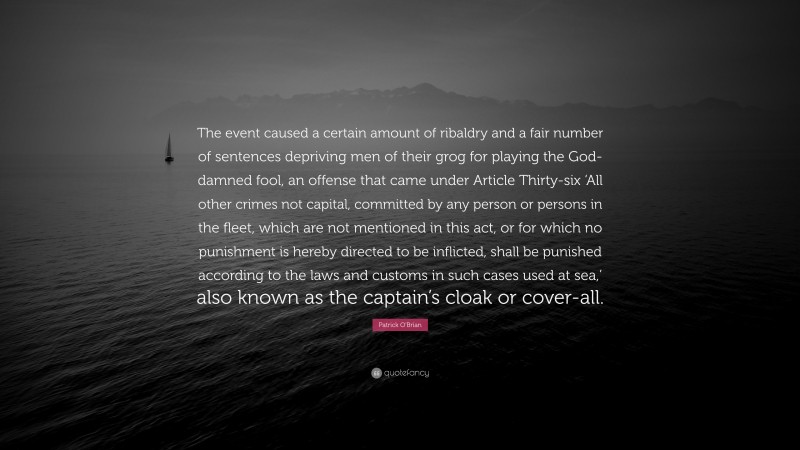 Patrick O'Brian Quote: “The event caused a certain amount of ribaldry and a fair number of sentences depriving men of their grog for playing the God-damned fool, an offense that came under Article Thirty-six ‘All other crimes not capital, committed by any person or persons in the fleet, which are not mentioned in this act, or for which no punishment is hereby directed to be inflicted, shall be punished according to the laws and customs in such cases used at sea,’ also known as the captain’s cloak or cover-all.”