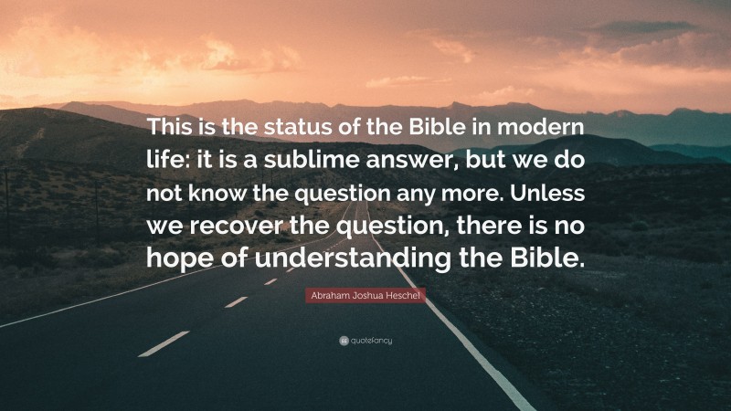 Abraham Joshua Heschel Quote: “This is the status of the Bible in modern life: it is a sublime answer, but we do not know the question any more. Unless we recover the question, there is no hope of understanding the Bible.”