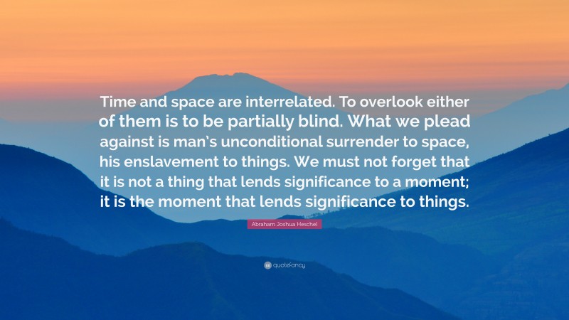 Abraham Joshua Heschel Quote: “Time and space are interrelated. To overlook either of them is to be partially blind. What we plead against is man’s unconditional surrender to space, his enslavement to things. We must not forget that it is not a thing that lends significance to a moment; it is the moment that lends significance to things.”