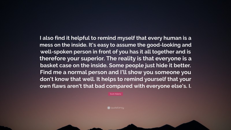 Scott Adams Quote: “I also find it helpful to remind myself that every human is a mess on the inside. It’s easy to assume the good-looking and well-spoken person in front of you has it all together and is therefore your superior. The reality is that everyone is a basket case on the inside. Some people just hide it better. Find me a normal person and I’ll show you someone you don’t know that well. It helps to remind yourself that your own flaws aren’t that bad compared with everyone else’s. I.”