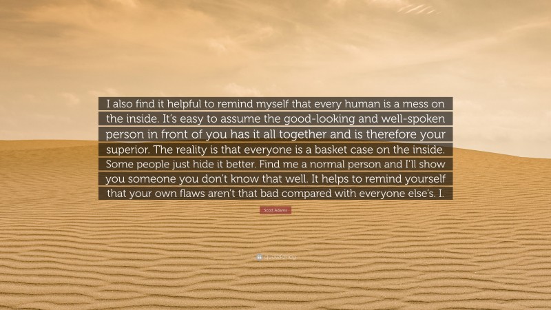 Scott Adams Quote: “I also find it helpful to remind myself that every human is a mess on the inside. It’s easy to assume the good-looking and well-spoken person in front of you has it all together and is therefore your superior. The reality is that everyone is a basket case on the inside. Some people just hide it better. Find me a normal person and I’ll show you someone you don’t know that well. It helps to remind yourself that your own flaws aren’t that bad compared with everyone else’s. I.”