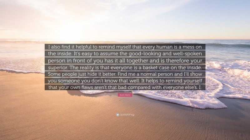 Scott Adams Quote: “I also find it helpful to remind myself that every human is a mess on the inside. It’s easy to assume the good-looking and well-spoken person in front of you has it all together and is therefore your superior. The reality is that everyone is a basket case on the inside. Some people just hide it better. Find me a normal person and I’ll show you someone you don’t know that well. It helps to remind yourself that your own flaws aren’t that bad compared with everyone else’s. I.”