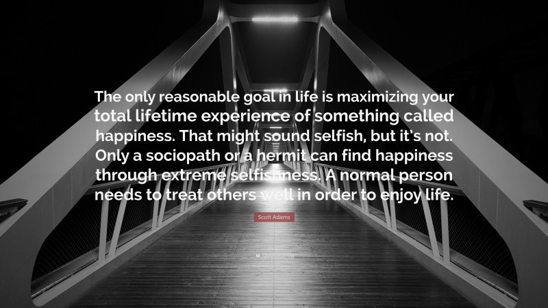 Scott Adams Quote: “The only reasonable goal in life is maximizing your total lifetime experience of something called happiness. That might sound selfish, but it’s not. Only a sociopath or a hermit can find happiness through extreme selfishness. A normal person needs to treat others well in order to enjoy life.”