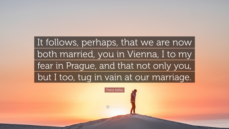 Franz Kafka Quote: “It follows, perhaps, that we are now both married, you in Vienna, I to my fear in Prague, and that not only you, but I too, tug in vain at our marriage.”