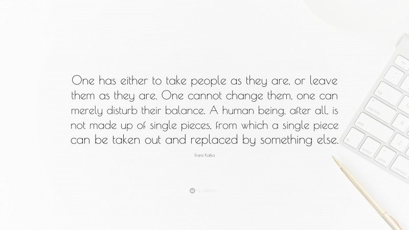 Franz Kafka Quote: “One has either to take people as they are, or leave them as they are. One cannot change them, one can merely disturb their balance. A human being, after all, is not made up of single pieces, from which a single piece can be taken out and replaced by something else.”