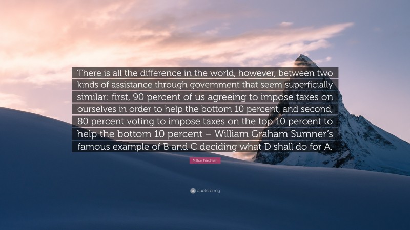 Milton Friedman Quote: “There is all the difference in the world, however, between two kinds of assistance through government that seem superficially similar: first, 90 percent of us agreeing to impose taxes on ourselves in order to help the bottom 10 percent, and second, 80 percent voting to impose taxes on the top 10 percent to help the bottom 10 percent – William Graham Sumner’s famous example of B and C deciding what D shall do for A.”