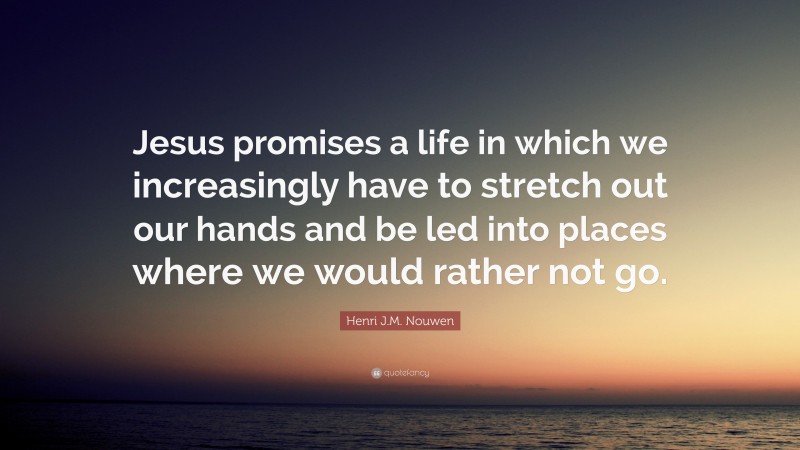 Henri J.M. Nouwen Quote: “Jesus promises a life in which we increasingly have to stretch out our hands and be led into places where we would rather not go.”