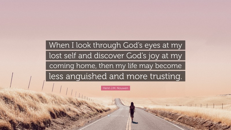 Henri J.M. Nouwen Quote: “When I look through God’s eyes at my lost self and discover God’s joy at my coming home, then my life may become less anguished and more trusting.”