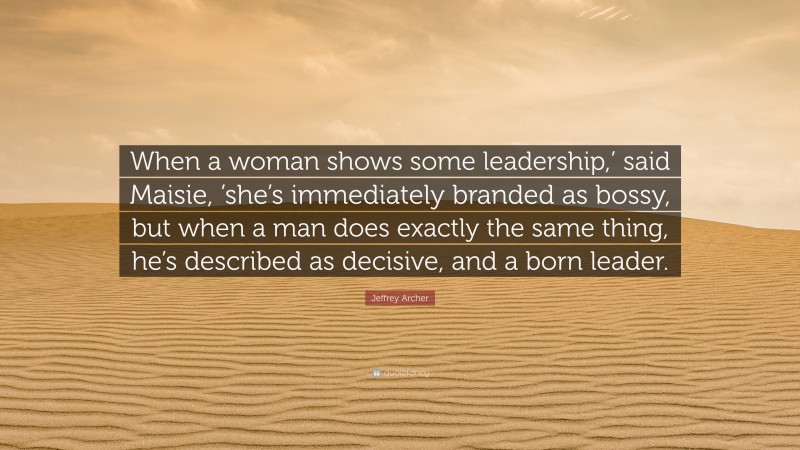 Jeffrey Archer Quote: “When a woman shows some leadership,’ said Maisie, ’she’s immediately branded as bossy, but when a man does exactly the same thing, he’s described as decisive, and a born leader.”