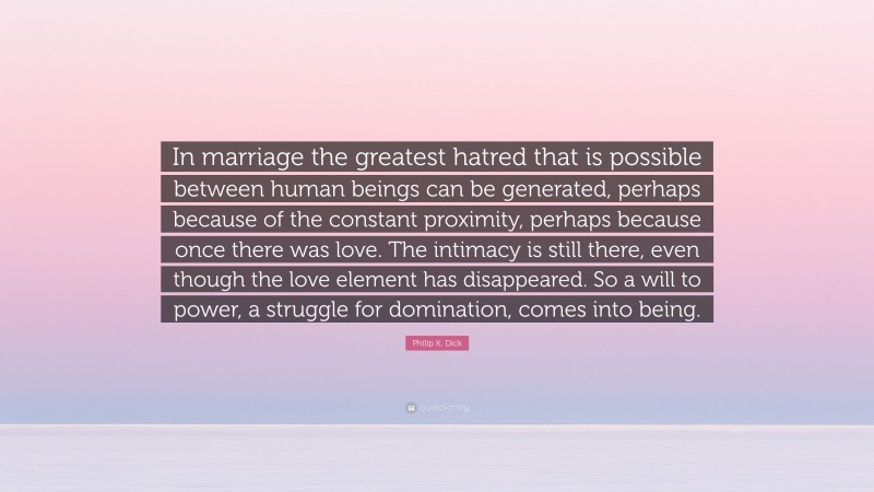 Philip K. Dick Quote: “In marriage the greatest hatred that is possible between human beings can be generated, perhaps because of the constant proximity, perhaps because once there was love. The intimacy is still there, even though the love element has disappeared. So a will to power, a struggle for domination, comes into being.”