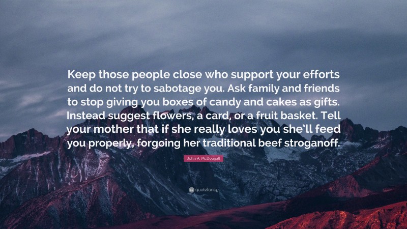 John A. McDougall Quote: “Keep those people close who support your efforts and do not try to sabotage you. Ask family and friends to stop giving you boxes of candy and cakes as gifts. Instead suggest flowers, a card, or a fruit basket. Tell your mother that if she really loves you she’ll feed you properly, forgoing her traditional beef stroganoff.”
