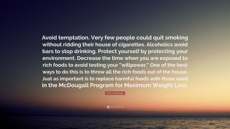 John A. McDougall Quote: “Avoid temptation. Very few people could quit smoking without ridding their house of cigarettes. Alcoholics avoid bars to stop drinking. Protect yourself by protecting your environment. Decrease the time when you are exposed to rich foods to avoid testing your “willpower.” One of the best ways to do this is to throw all the rich foods out of the house. Just as important is to replace harmful foods with those used in the McDougall Program for Maximum Weight Loss.”