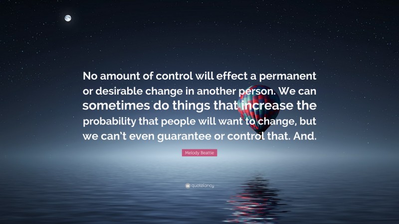 Melody Beattie Quote: “No amount of control will effect a permanent or desirable change in another person. We can sometimes do things that increase the probability that people will want to change, but we can’t even guarantee or control that. And.”