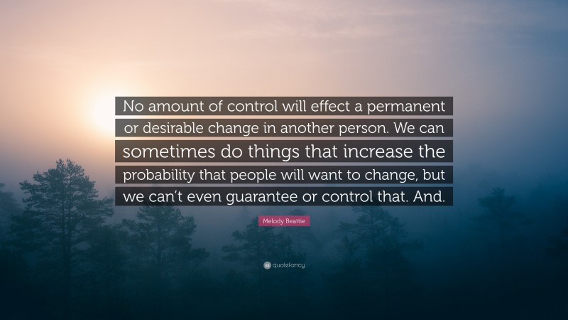 Melody Beattie Quote: “No amount of control will effect a permanent or desirable change in another person. We can sometimes do things that increase the probability that people will want to change, but we can’t even guarantee or control that. And.”