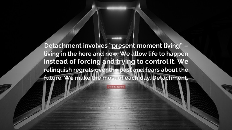 Melody Beattie Quote: “Detachment involves “present moment living” – living in the here and now. We allow life to happen instead of forcing and trying to control it. We relinquish regrets over the past and fears about the future. We make the most of each day. Detachment.”