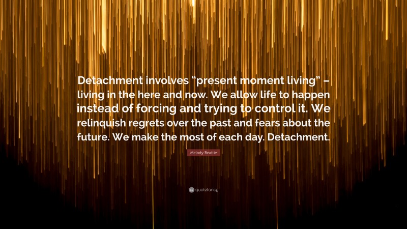 Melody Beattie Quote: “Detachment involves “present moment living” – living in the here and now. We allow life to happen instead of forcing and trying to control it. We relinquish regrets over the past and fears about the future. We make the most of each day. Detachment.”