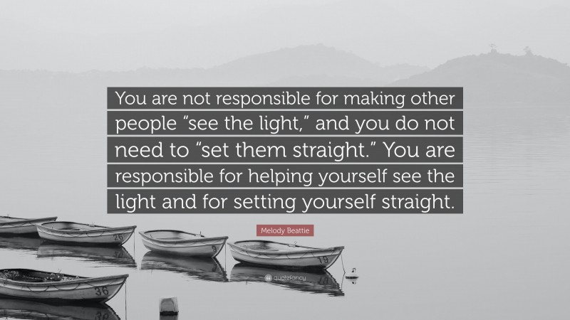 Melody Beattie Quote: “You are not responsible for making other people “see the light,” and you do not need to “set them straight.” You are responsible for helping yourself see the light and for setting yourself straight.”