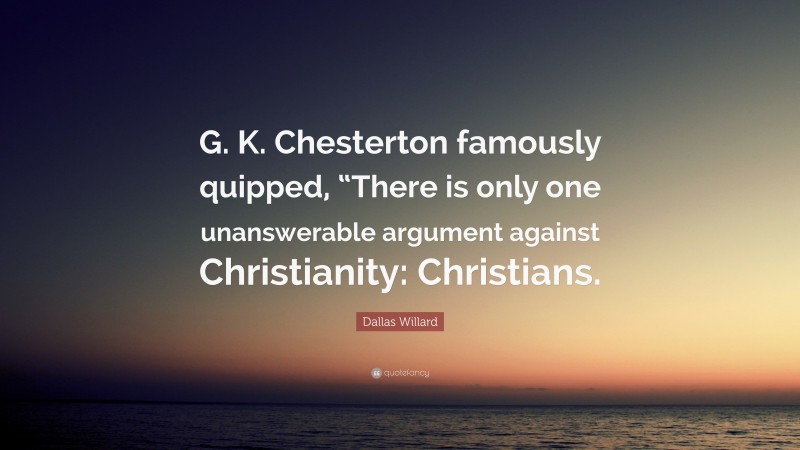 Dallas Willard Quote: “G. K. Chesterton famously quipped, “There is only one unanswerable argument against Christianity: Christians.”