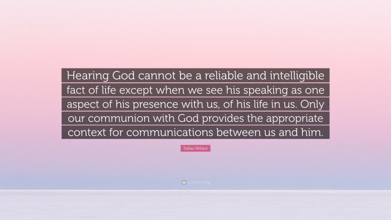 Dallas Willard Quote: “Hearing God cannot be a reliable and intelligible fact of life except when we see his speaking as one aspect of his presence with us, of his life in us. Only our communion with God provides the appropriate context for communications between us and him.”
