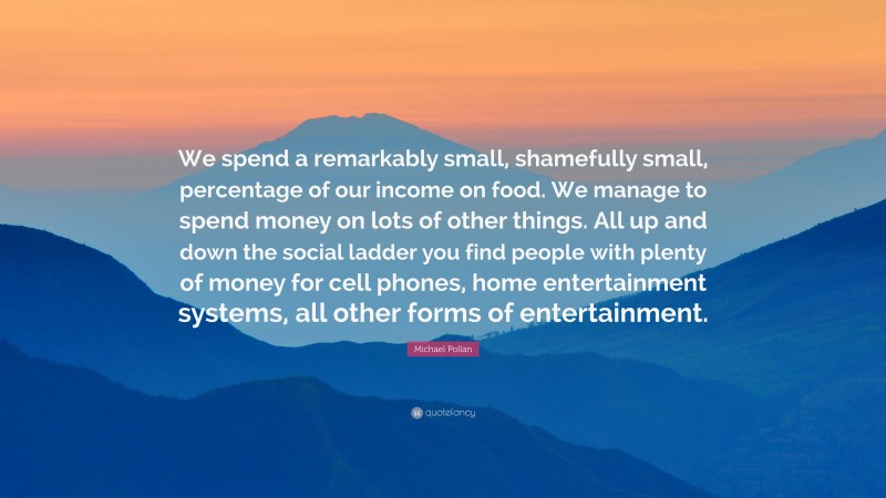 Michael Pollan Quote: “We spend a remarkably small, shamefully small, percentage of our income on food. We manage to spend money on lots of other things. All up and down the social ladder you find people with plenty of money for cell phones, home entertainment systems, all other forms of entertainment.”