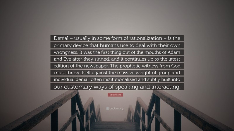 Dallas Willard Quote: “Denial – usually in some form of rationalization – is the primary device that humans use to deal with their own wrongness. It was the first thing out of the mouths of Adam and Eve after they sinned, and it continues up to the latest edition of the newspaper. The prophetic witness from God must throw itself against the massive weight of group and individual denial, often institutionalized and subtly built into our customary ways of speaking and interacting.”