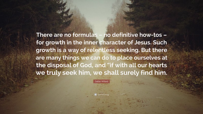 Dallas Willard Quote: “There are no formulas – no definitive how-tos – for growth in the inner character of Jesus. Such growth is a way of relentless seeking. But there are many things we can do to place ourselves at the disposal of God, and “if with all our hearts we truly seek him, we shall surely find him.”