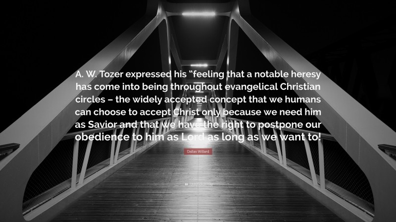 Dallas Willard Quote: “A. W. Tozer expressed his “feeling that a notable heresy has come into being throughout evangelical Christian circles – the widely accepted concept that we humans can choose to accept Christ only because we need him as Savior and that we have the right to postpone our obedience to him as Lord as long as we want to!”