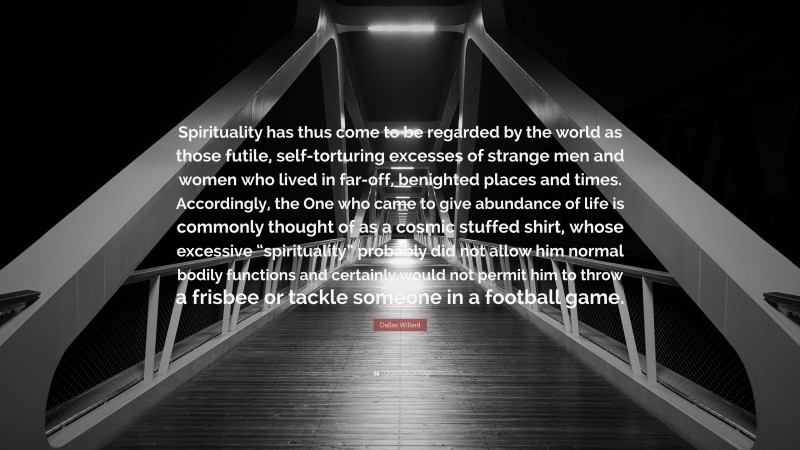 Dallas Willard Quote: “Spirituality has thus come to be regarded by the world as those futile, self-torturing excesses of strange men and women who lived in far-off, benighted places and times. Accordingly, the One who came to give abundance of life is commonly thought of as a cosmic stuffed shirt, whose excessive “spirituality” probably did not allow him normal bodily functions and certainly would not permit him to throw a frisbee or tackle someone in a football game.”