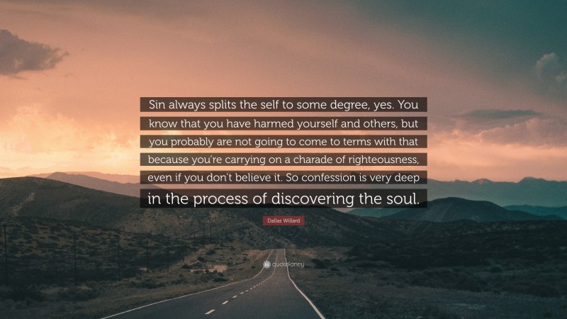 Dallas Willard Quote: “Sin always splits the self to some degree, yes. You know that you have harmed yourself and others, but you probably are not going to come to terms with that because you’re carrying on a charade of righteousness, even if you don’t believe it. So confession is very deep in the process of discovering the soul.”