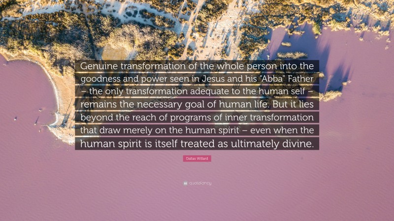Dallas Willard Quote: “Genuine transformation of the whole person into the goodness and power seen in Jesus and his “Abba” Father – the only transformation adequate to the human self – remains the necessary goal of human life. But it lies beyond the reach of programs of inner transformation that draw merely on the human spirit – even when the human spirit is itself treated as ultimately divine.”