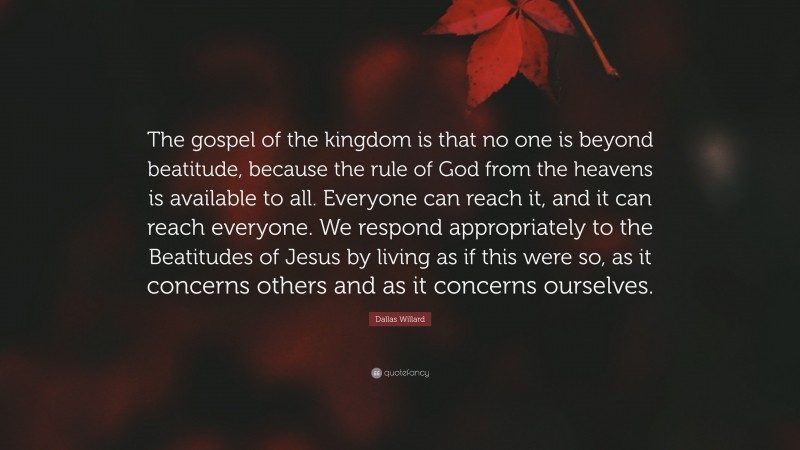 Dallas Willard Quote: “The gospel of the kingdom is that no one is beyond beatitude, because the rule of God from the heavens is available to all. Everyone can reach it, and it can reach everyone. We respond appropriately to the Beatitudes of Jesus by living as if this were so, as it concerns others and as it concerns ourselves.”